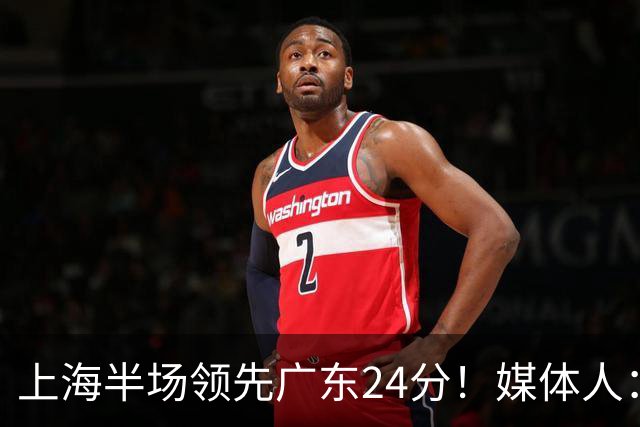 上海半场领先广东24分！媒体人：联盟新的冠军痛击曾经的王朝球队