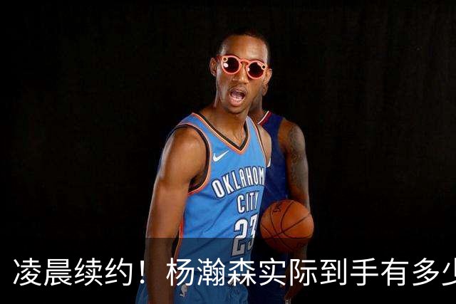 凌晨续约！杨瀚森实际到手有多少钱？姚明之后又一位中国中锋！