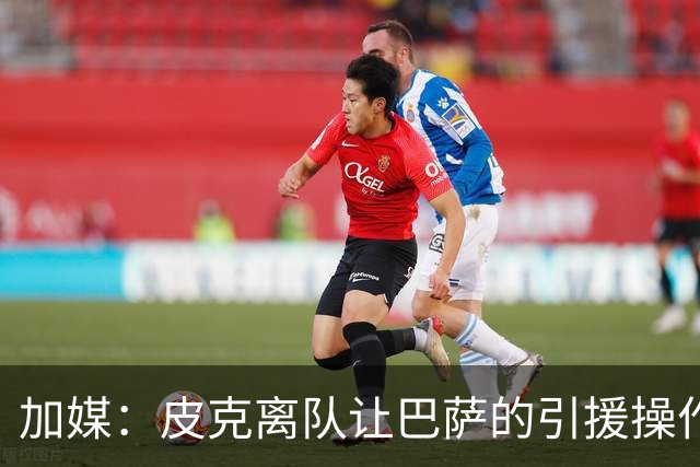 加媒：皮克离队让巴萨的引援操作空间大大增加