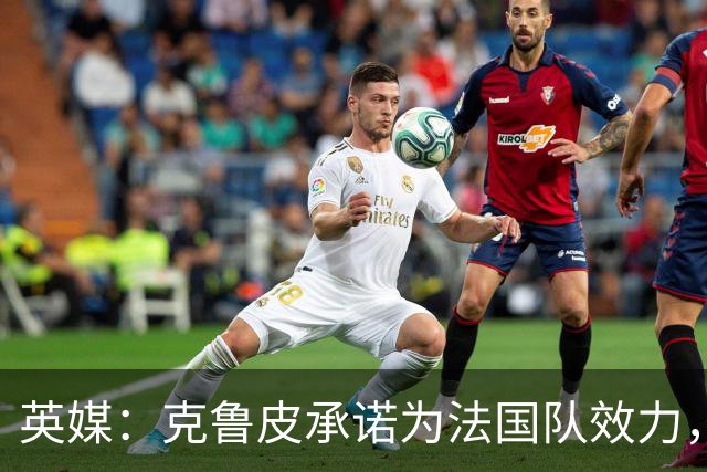 英媒：克鲁皮承诺为法国队效力，曾拒葡萄牙邀请
