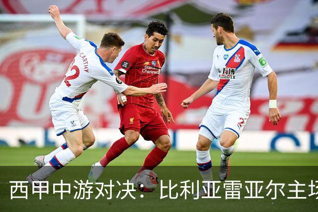 西甲中游对决：比利亚雷亚尔主场迎战西班牙人 赛前深度剖析与展望