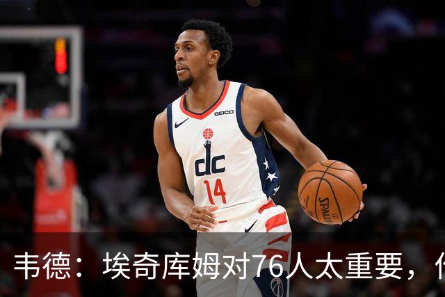 韦德：埃奇库姆对76人太重要，作用远非数据能体现