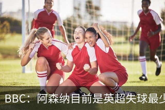BBC：阿森纳目前是英超失球最少的队伍，孔萨的强势发挥功不可没