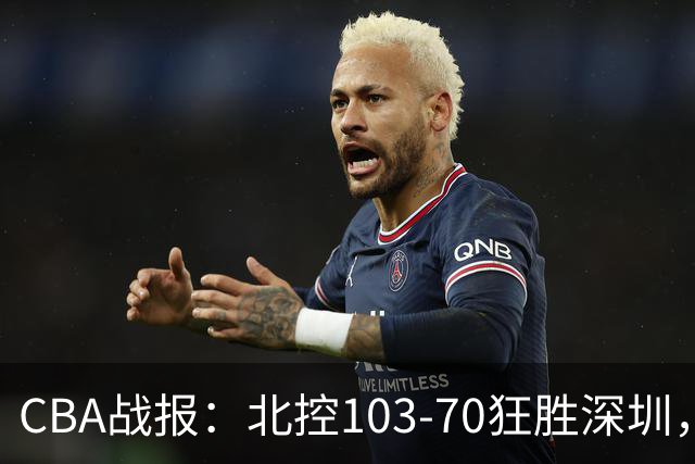 CBA战报：北控103-70狂胜深圳，格兰特-里勒30+5+5