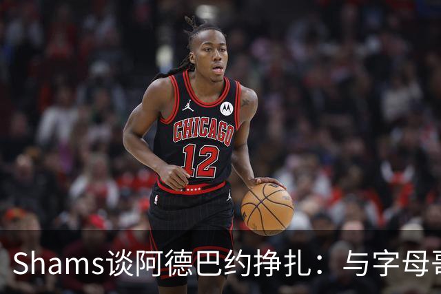 Shams谈阿德巴约挣扎：与字母哥磨合需要时间